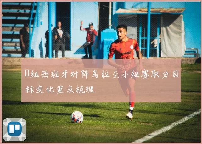 H组西班牙对阵乌拉圭小组赛取分目标变化重点梳理