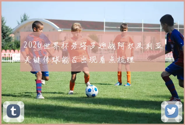 2026世界杯劳塔罗迎战阿尔及利亚关键传球能否出现看点梳理