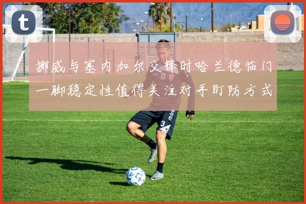 挪威与塞内加尔交锋时哈兰德临门一脚稳定性值得关注对手盯防方式