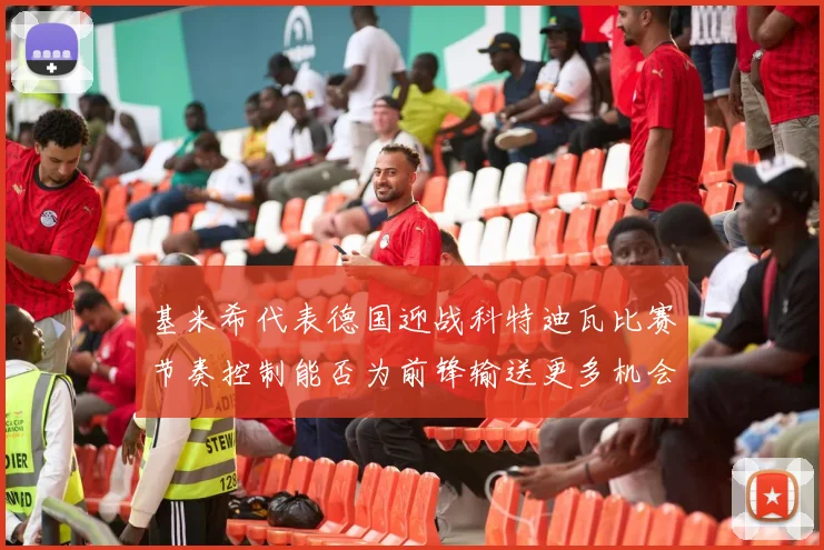 基米希代表德国迎战科特迪瓦比赛节奏控制能否为前锋输送更多机会