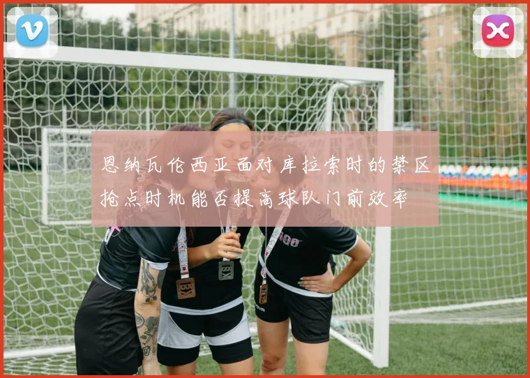 恩纳瓦伦西亚面对库拉索时的禁区抢点时机能否提高球队门前效率