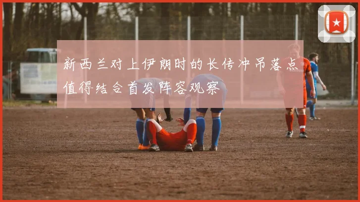 新西兰对上伊朗时的长传冲吊落点值得结合首发阵容观察