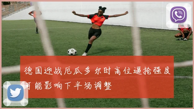 德国迎战厄瓜多尔时高位逼抢强度可能影响下半场调整