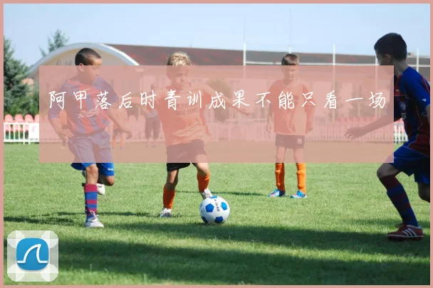 阿甲落后时青训成果不能只看一场