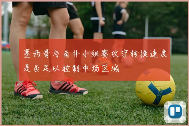墨西哥与南非小组赛攻守转换速度是否足以控制中场区域
