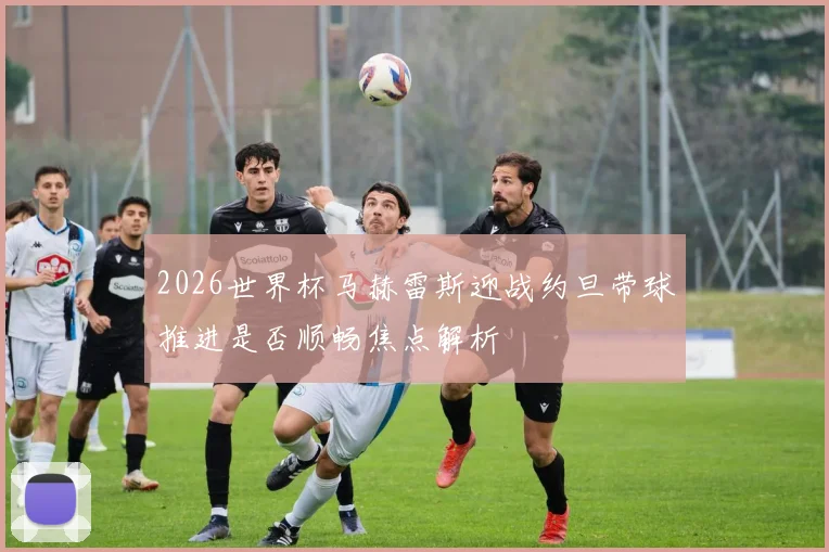 2026世界杯马赫雷斯迎战约旦带球推进是否顺畅焦点解析
