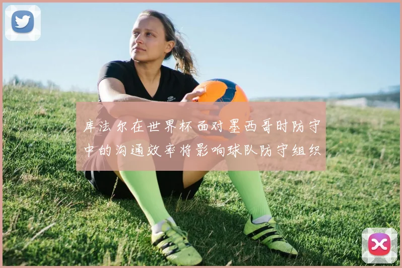 库法尔在世界杯面对墨西哥时防守中的沟通效率将影响球队防守组织